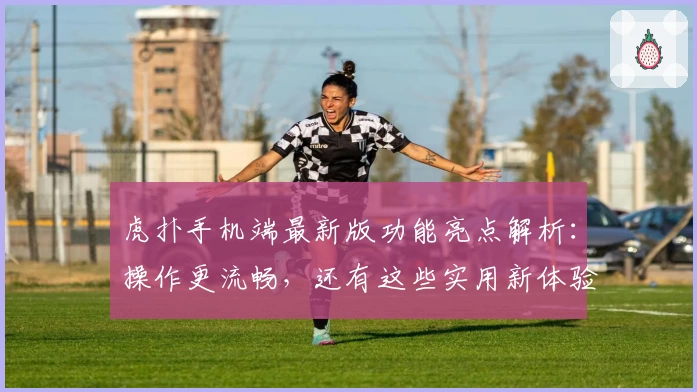 虎扑手机端最新版功能亮点解析：操作更流畅，还有这些实用新体验