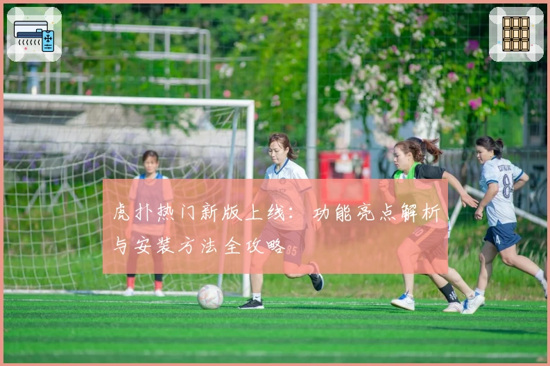 虎扑热门新版上线:功能亮点解析与安装方法全攻略