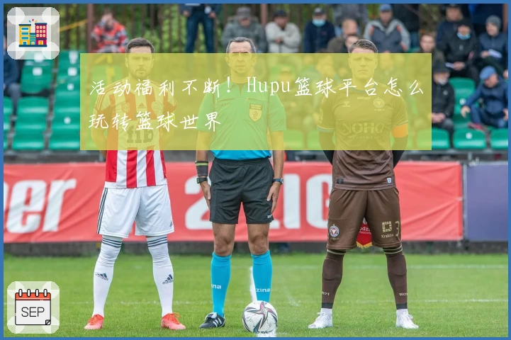 活动福利不断!Hupu篮球平台怎么玩转篮球世界