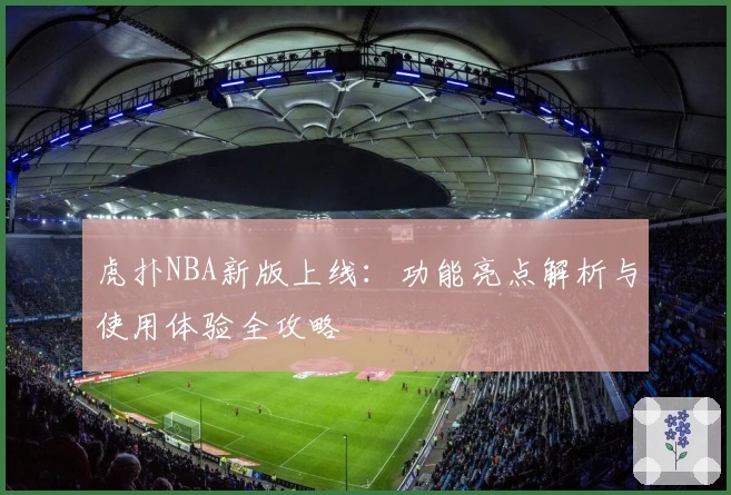 虎扑NBA新版上线：功能亮点解析与使用体验全攻略
