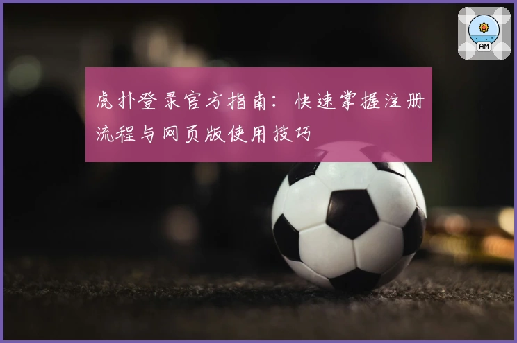 虎扑登录官方指南：快速掌握注册流程与网页版使用技巧