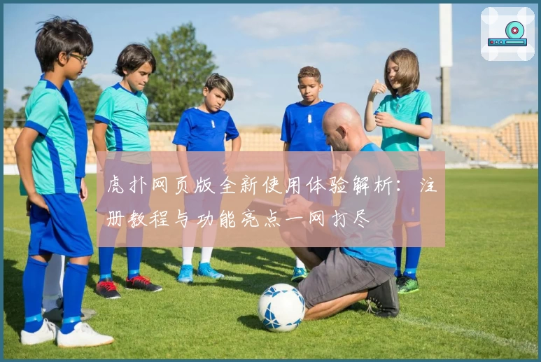 虎扑网页版全新使用体验解析：注册教程与功能亮点一网打尽