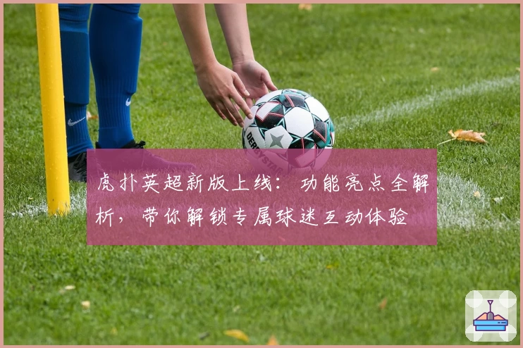 虎扑英超新版上线：功能亮点全解析，带你解锁专属球迷互动体验