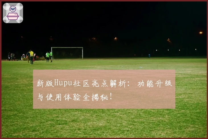 新版Hupu社区亮点解析：功能升级与使用体验全揭秘！