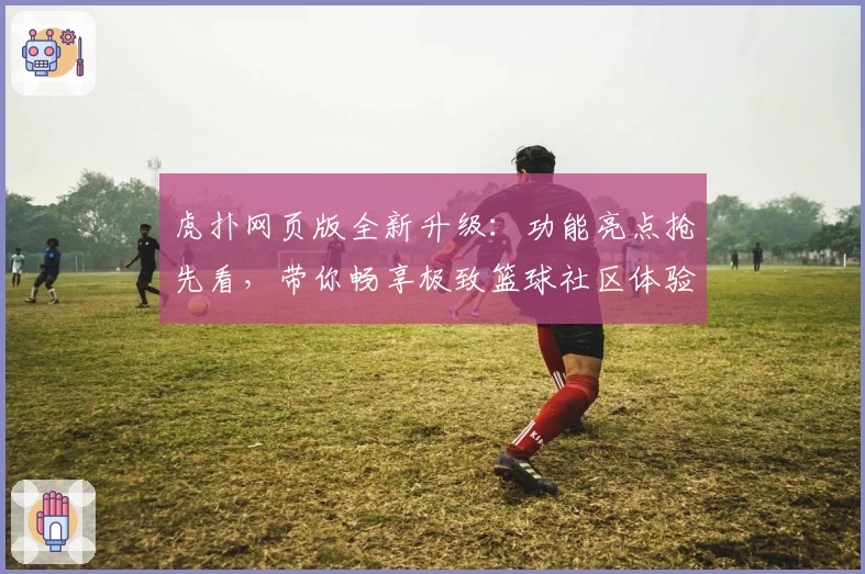 虎扑网页版全新升级：功能亮点抢先看，带你畅享极致篮球社区体验