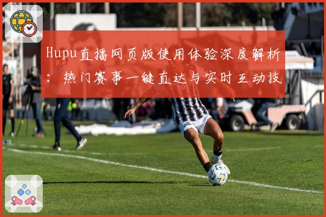 Hupu直播网页版使用体验深度解析：热门赛事一键直达与实时互动技巧