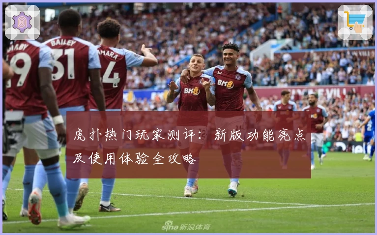 虎扑热门玩家测评：新版功能亮点及使用体验全攻略