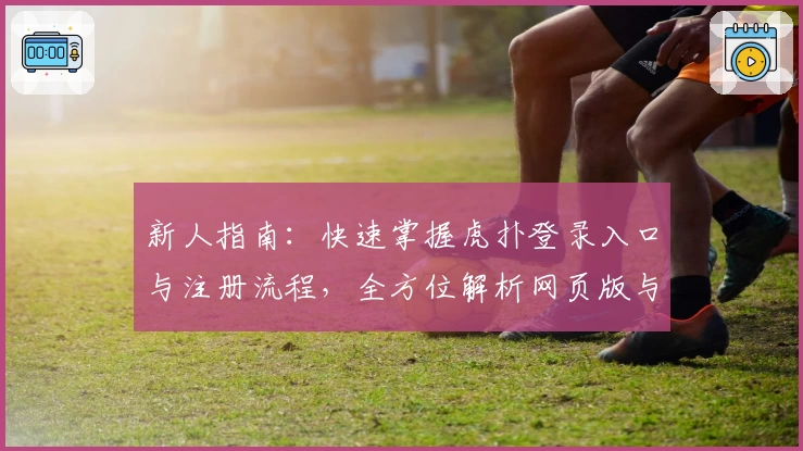新人指南：快速掌握虎扑登录入口与注册流程，全方位解析网页版与手机版优劣