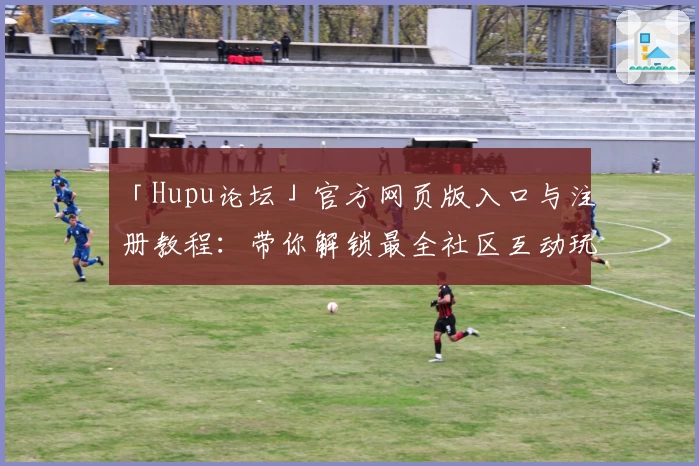 「Hupu论坛」官方网页版入口与注册教程：带你解锁最全社区互动玩法
