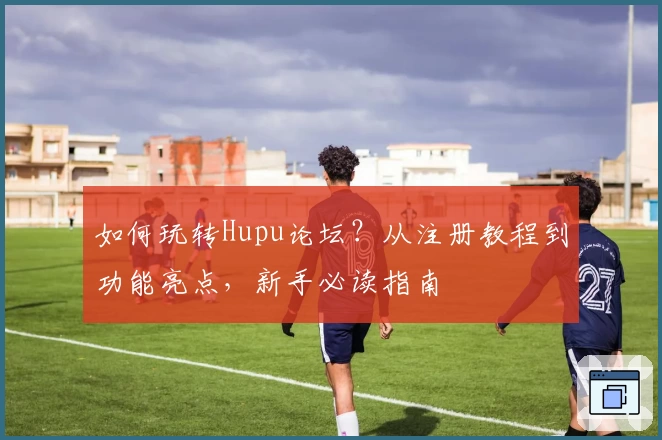 如何玩转Hupu论坛?从注册教程到功能亮点,新手必读指南