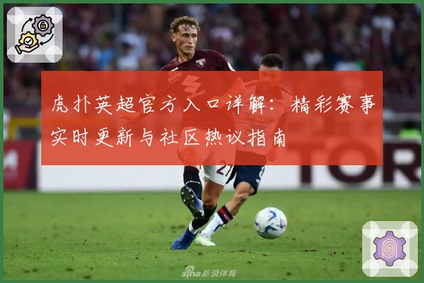 虎扑英超官方入口详解：精彩赛事实时更新与社区热议指南