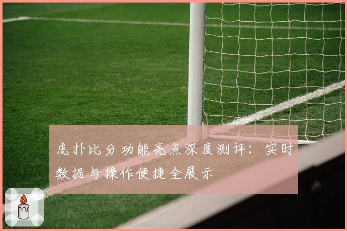 虎扑比分功能亮点深度测评：实时数据与操作便捷全展示