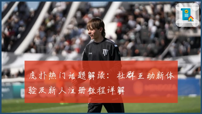 虎扑热门话题解读:社群互动新体验及新人注册教程详解