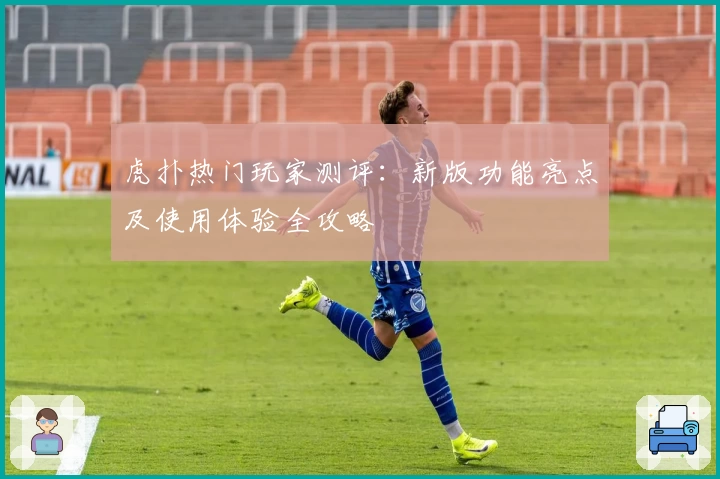 虎扑热门玩家测评：新版功能亮点及使用体验全攻略