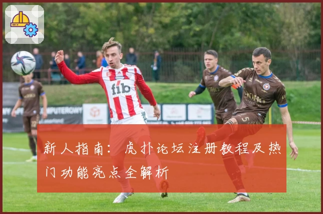 新人指南：虎扑论坛注册教程及热门功能亮点全解析