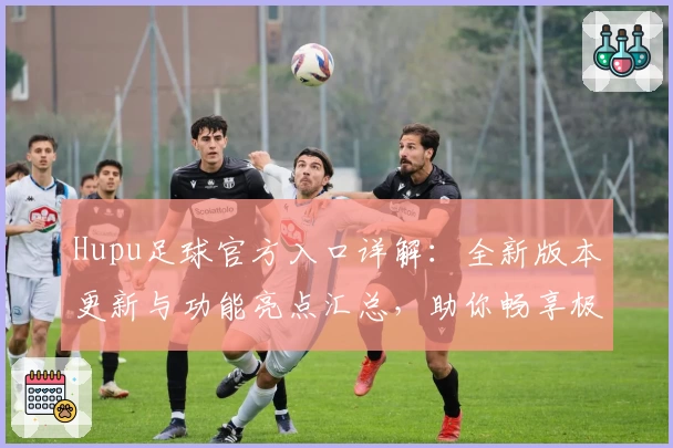 Hupu足球官方入口详解：全新版本更新与功能亮点汇总，助你畅享极致足球体验