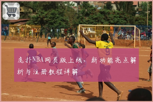 虎扑NBA网页版上线，新功能亮点解析与注册教程详解