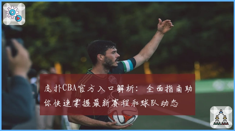 虎扑CBA官方入口解析：全面指南助你快速掌握最新赛程和球队动态