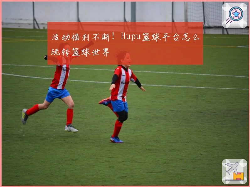 活动福利不断！Hupu篮球平台怎么玩转篮球世界