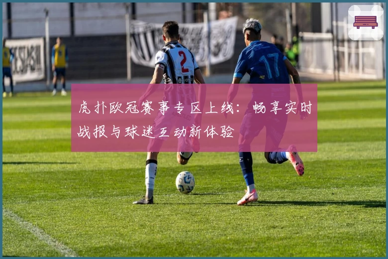 虎扑欧冠赛事专区上线:畅享实时战报与球迷互动新体验