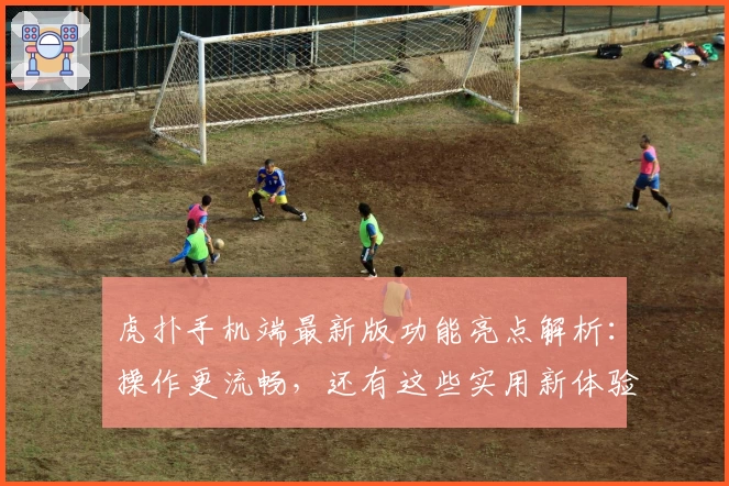 虎扑手机端最新版功能亮点解析：操作更流畅，还有这些实用新体验