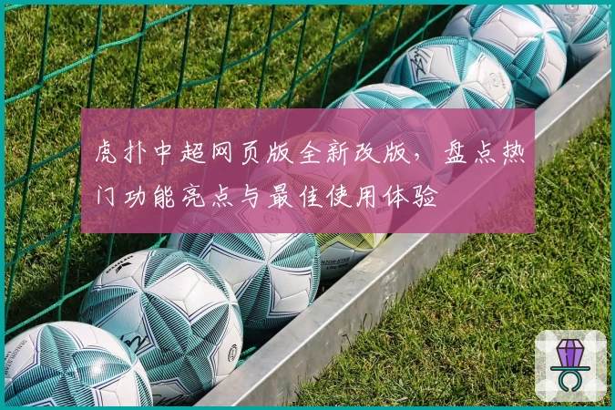 虎扑中超网页版全新改版，盘点热门功能亮点与最佳使用体验