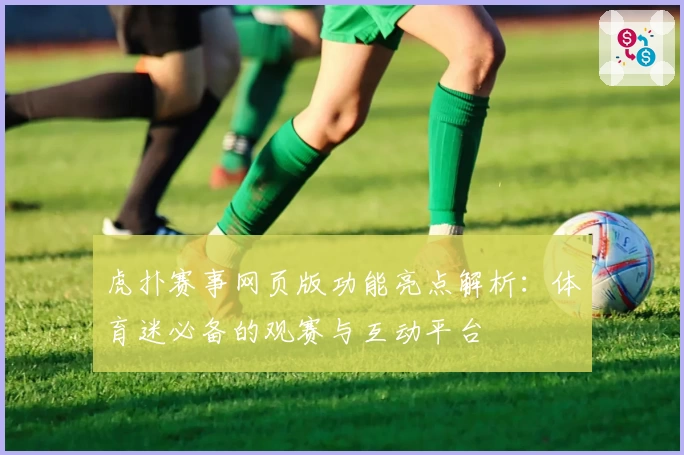 虎扑赛事网页版功能亮点解析：体育迷必备的观赛与互动平台