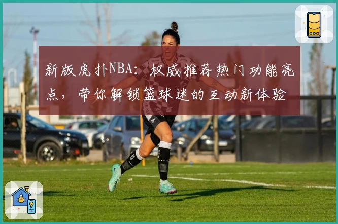 新版虎扑NBA：权威推荐热门功能亮点，带你解锁篮球迷的互动新体验