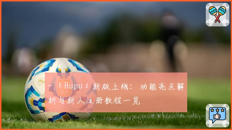 - 「Hupu」新版上线：功能亮点解析与新人注册教程一览