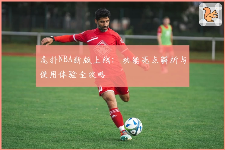 虎扑NBA新版上线：功能亮点解析与使用体验全攻略