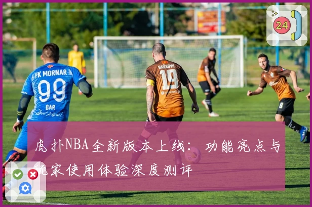 虎扑NBA全新版本上线：功能亮点与玩家使用体验深度测评